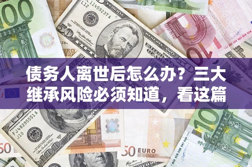 武汉债务人离世后怎么办？三大继承风险必须知道，看这篇就够了