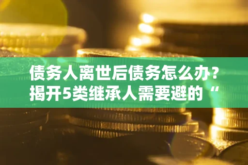 武汉债务人离世后债务怎么办？揭开5类继承人需要避的“坑”