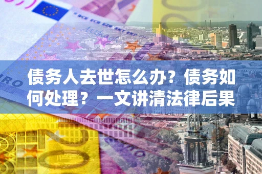 武汉债务人去世怎么办？债务如何处理？一文讲清法律后果