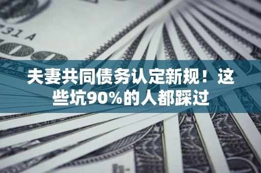 武汉夫妻共同债务认定新规！这些坑90%的人都踩过