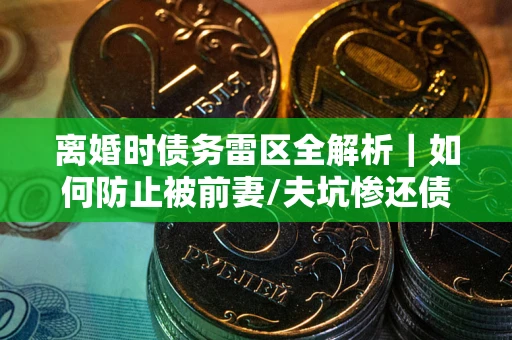 武汉离婚时债务雷区全解析｜如何防止被前妻/夫坑惨还债？